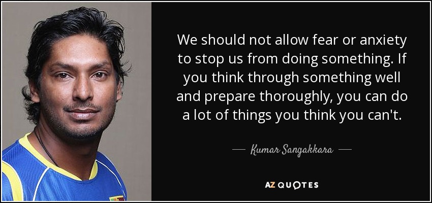 We should not allow fear or anxiety to stop us from doing something. If you think through something well and prepare thoroughly, you can do a lot of things you think you can't. - Kumar Sangakkara