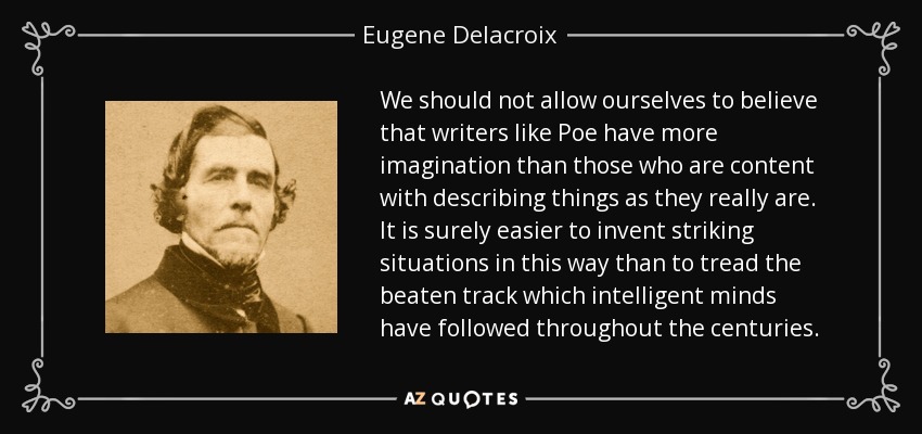 We should not allow ourselves to believe that writers like Poe have more imagination than those who are content with describing things as they really are. It is surely easier to invent striking situations in this way than to tread the beaten track which intelligent minds have followed throughout the centuries. - Eugene Delacroix