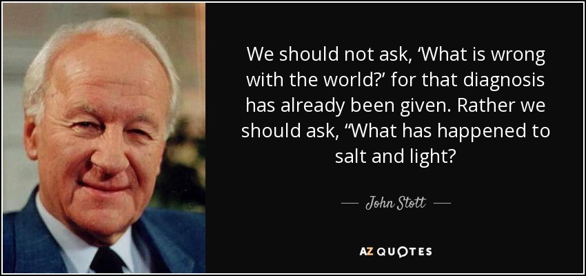 We should not ask, ‘What is wrong with the world?’ for that diagnosis has already been given. Rather we should ask, “What has happened to salt and light? - John Stott