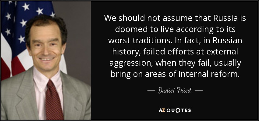 We should not assume that Russia is doomed to live according to its worst traditions. In fact, in Russian history, failed efforts at external aggression, when they fail, usually bring on areas of internal reform. - Daniel Fried