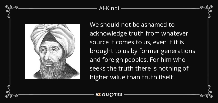 We should not be ashamed to acknowledge truth from whatever source it comes to us, even if it is brought to us by former generations and foreign peoples. For him who seeks the truth there is nothing of higher value than truth itself. - Al-Kindi