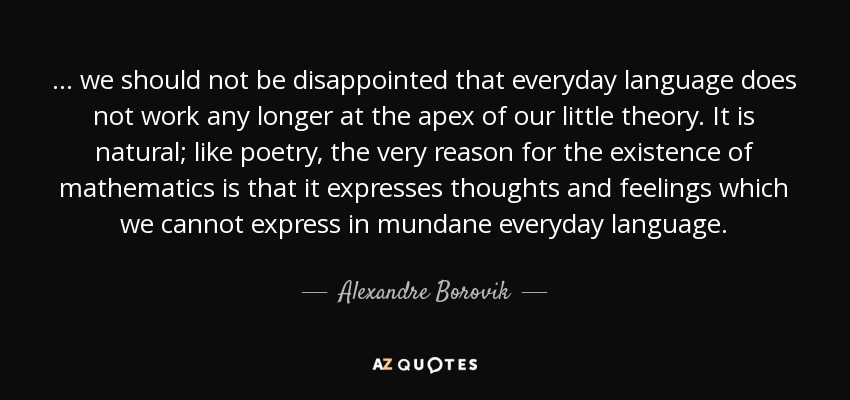 ... we should not be disappointed that everyday language does not work any longer at the apex of our little theory. It is natural; like poetry, the very reason for the existence of mathematics is that it expresses thoughts and feelings which we cannot express in mundane everyday language. - Alexandre Borovik