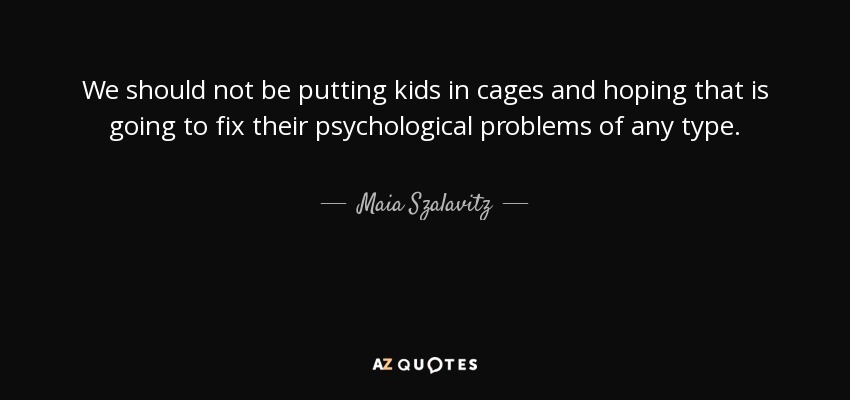 We should not be putting kids in cages and hoping that is going to fix their psychological problems of any type. - Maia Szalavitz