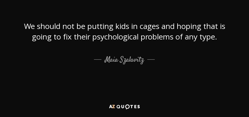We should not be putting kids in cages and hoping that is going to fix their psychological problems of any type. - Maia Szalavitz