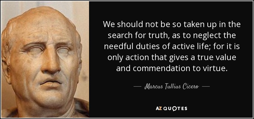 We should not be so taken up in the search for truth, as to neglect the needful duties of active life; for it is only action that gives a true value and commendation to virtue. - Marcus Tullius Cicero