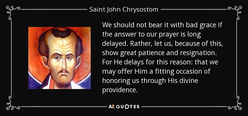 We should not bear it with bad grace if the answer to our prayer is long delayed. Rather, let us, because of this, show great patience and resignation. For He delays for this reason: that we may offer Him a fitting occasion of honoring us through His divine providence. - Saint John Chrysostom
