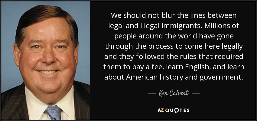 We should not blur the lines between legal and illegal immigrants. Millions of people around the world have gone through the process to come here legally and they followed the rules that required them to pay a fee, learn English, and learn about American history and government. - Ken Calvert