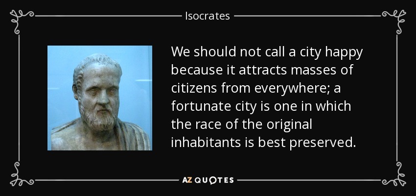 We should not call a city happy because it attracts masses of citizens from everywhere; a fortunate city is one in which the race of the original inhabitants is best preserved. - Isocrates