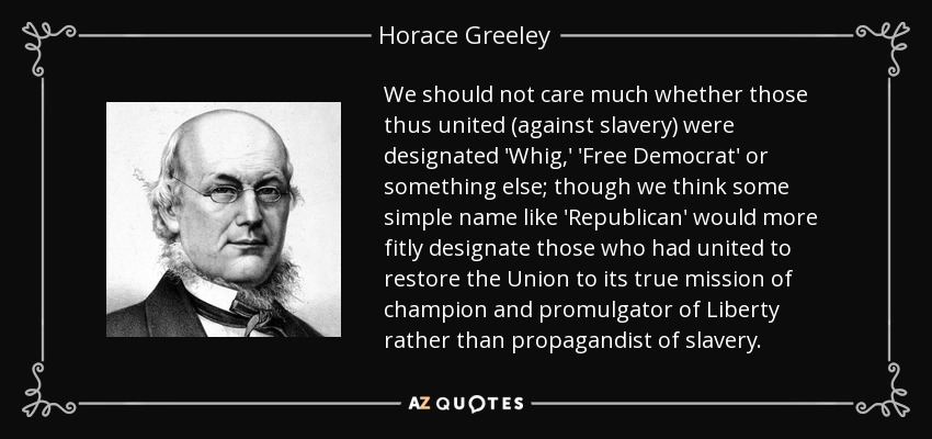 We should not care much whether those thus united (against slavery) were designated 'Whig,' 'Free Democrat' or something else; though we think some simple name like 'Republican' would more fitly designate those who had united to restore the Union to its true mission of champion and promulgator of Liberty rather than propagandist of slavery. - Horace Greeley