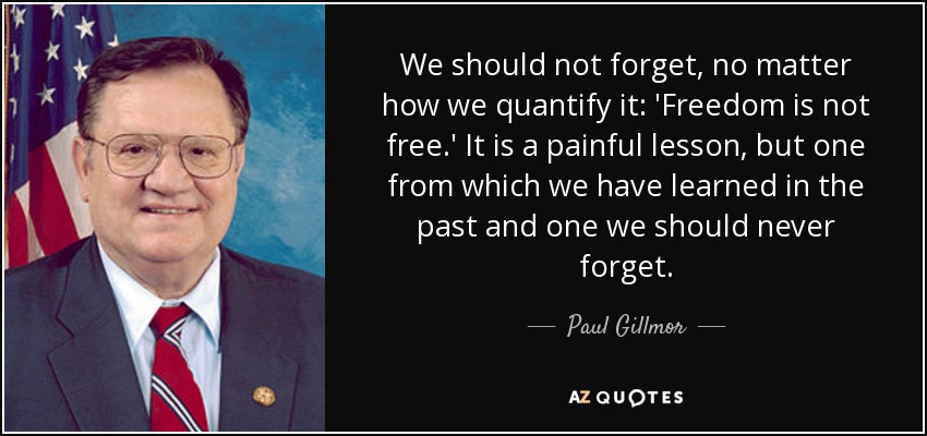 We should not forget, no matter how we quantify it: 'Freedom is not free.' It is a painful lesson, but one from which we have learned in the past and one we should never forget. - Paul Gillmor