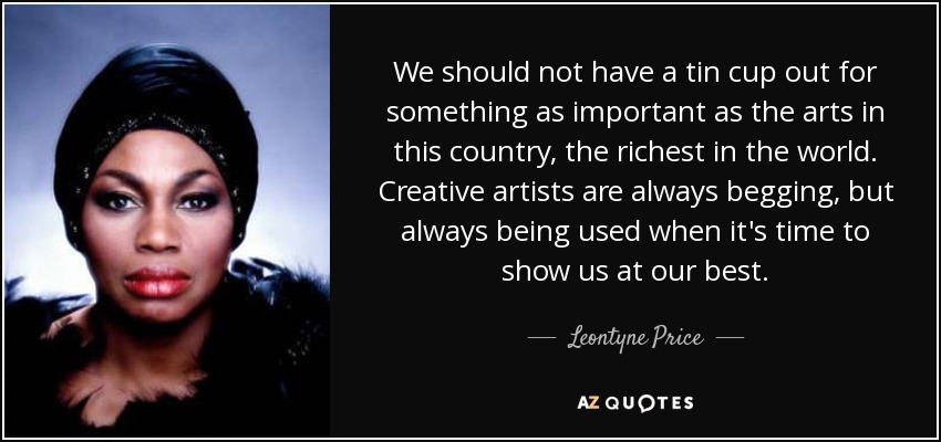 We should not have a tin cup out for something as important as the arts in this country, the richest in the world. Creative artists are always begging, but always being used when it's time to show us at our best. - Leontyne Price