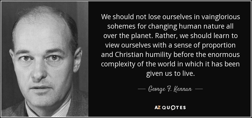 We should not lose ourselves in vainglorious sohemes for changing human nature all over the planet. Rather, we should learn to view ourselves with a sense of proportion and Christian humility before the enormous complexity of the world in which it has been given us to live. - George F. Kennan