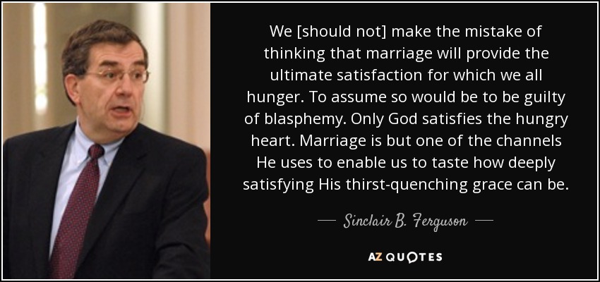 We [should not] make the mistake of thinking that marriage will provide the ultimate satisfaction for which we all hunger. To assume so would be to be guilty of blasphemy. Only God satisfies the hungry heart. Marriage is but one of the channels He uses to enable us to taste how deeply satisfying His thirst-quenching grace can be. - Sinclair B. Ferguson