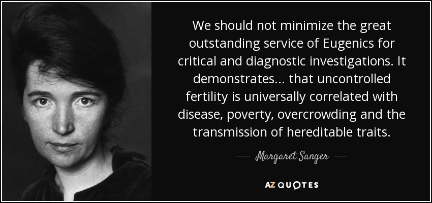 We should not minimize the great outstanding service of Eugenics for critical and diagnostic investigations. It demonstrates ... that uncontrolled fertility is universally correlated with disease, poverty, overcrowding and the transmission of hereditable traits. - Margaret Sanger