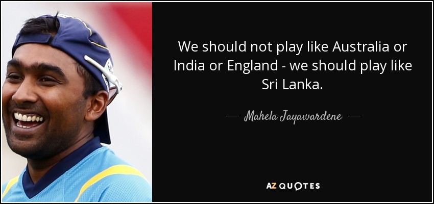 We should not play like Australia or India or England - we should play like Sri Lanka. - Mahela Jayawardene