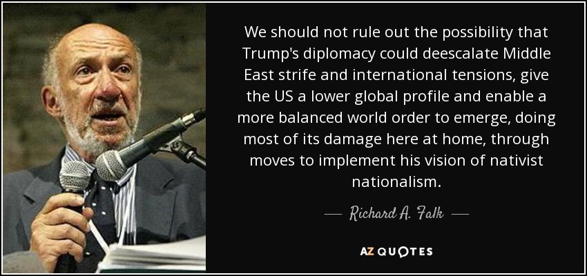 We should not rule out the possibility that Trump's diplomacy could deescalate Middle East strife and international tensions, give the US a lower global profile and enable a more balanced world order to emerge, doing most of its damage here at home, through moves to implement his vision of nativist nationalism. - Richard A. Falk