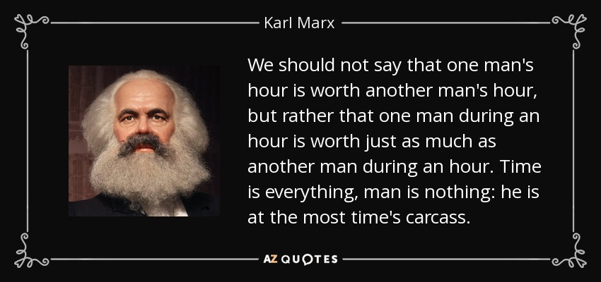 We should not say that one man's hour is worth another man's hour, but rather that one man during an hour is worth just as much as another man during an hour. Time is everything, man is nothing: he is at the most time's carcass. - Karl Marx