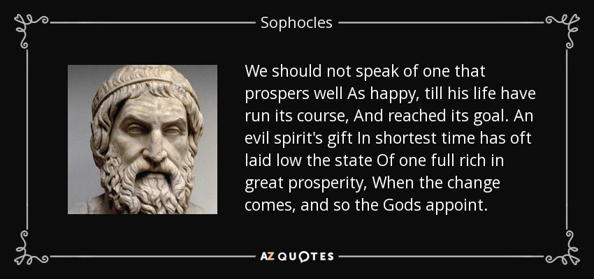 We should not speak of one that prospers well As happy, till his life have run its course, And reached its goal. An evil spirit's gift In shortest time has oft laid low the state Of one full rich in great prosperity, When the change comes, and so the Gods appoint. - Sophocles