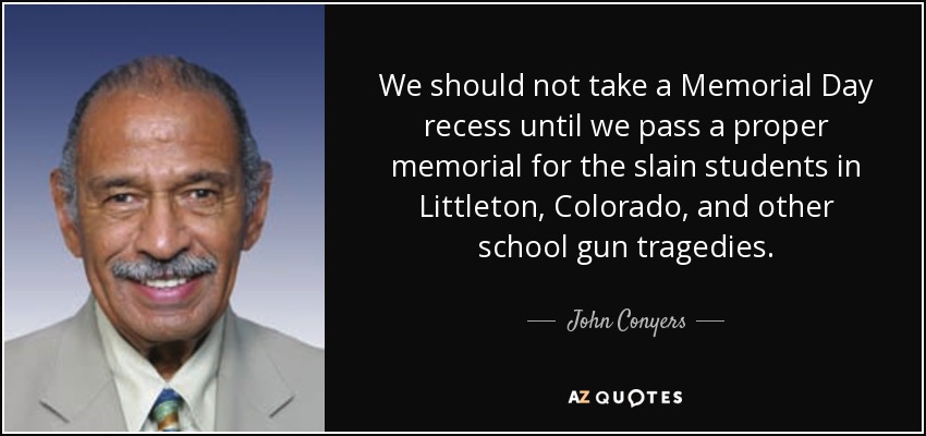 We should not take a Memorial Day recess until we pass a proper memorial for the slain students in Littleton, Colorado, and other school gun tragedies. - John Conyers