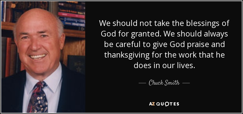 We should not take the blessings of God for granted. We should always be careful to give God praise and thanksgiving for the work that he does in our lives. - Chuck Smith