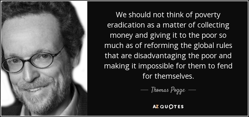 We should not think of poverty eradication as a matter of collecting money and giving it to the poor so much as of reforming the global rules that are disadvantaging the poor and making it impossible for them to fend for themselves. - Thomas Pogge