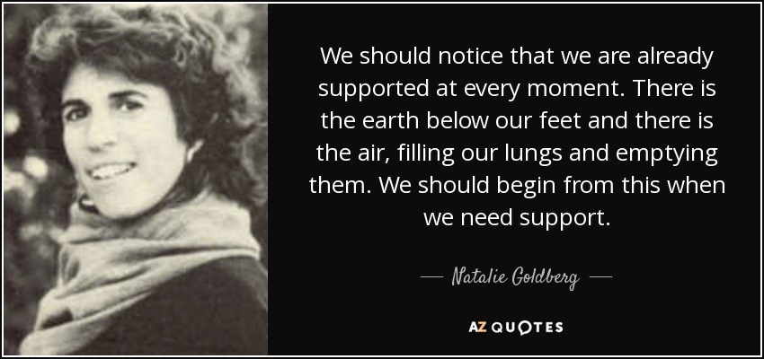 We should notice that we are already supported at every moment. There is the earth below our feet and there is the air, filling our lungs and emptying them. We should begin from this when we need support. - Natalie Goldberg