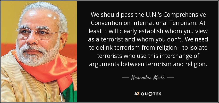We should pass the U.N.'s Comprehensive Convention on International Terrorism. At least it will clearly establish whom you view as a terrorist and whom you don't. We need to delink terrorism from religion - to isolate terrorists who use this interchange of arguments between terrorism and religion. - Narendra Modi