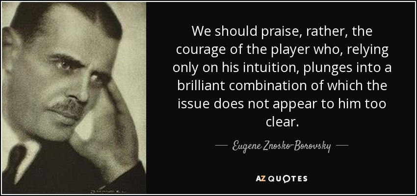We should praise, rather, the courage of the player who, relying only on his intuition, plunges into a brilliant combination of which the issue does not appear to him too clear. - Eugene Znosko-Borovsky