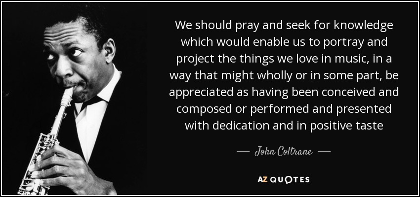 We should pray and seek for knowledge which would enable us to portray and project the things we love in music, in a way that might wholly or in some part, be appreciated as having been conceived and composed or performed and presented with dedication and in positive taste - John Coltrane