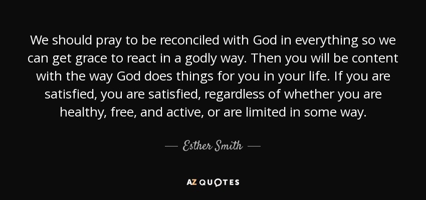 We should pray to be reconciled with God in everything so we can get grace to react in a godly way. Then you will be content with the way God does things for you in your life. If you are satisfied, you are satisfied, regardless of whether you are healthy, free, and active, or are limited in some way. - Esther Smith