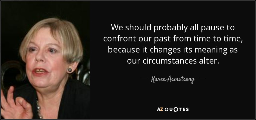 We should probably all pause to confront our past from time to time, because it changes its meaning as our circumstances alter. - Karen Armstrong