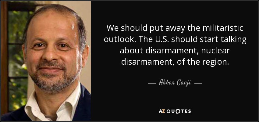 We should put away the militaristic outlook. The U.S. should start talking about disarmament, nuclear disarmament, of the region. - Akbar Ganji