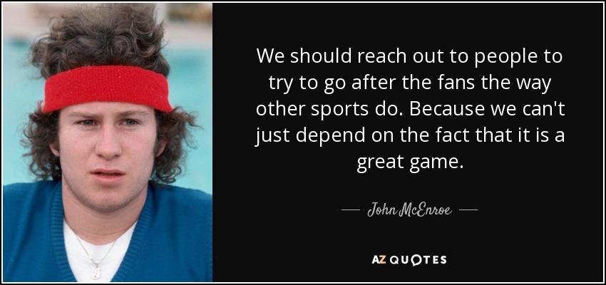 We should reach out to people to try to go after the fans the way other sports do. Because we can't just depend on the fact that it is a great game. - John McEnroe