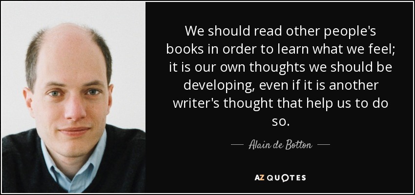 We should read other people's books in order to learn what we feel; it is our own thoughts we should be developing, even if it is another writer's thought that help us to do so. - Alain de Botton