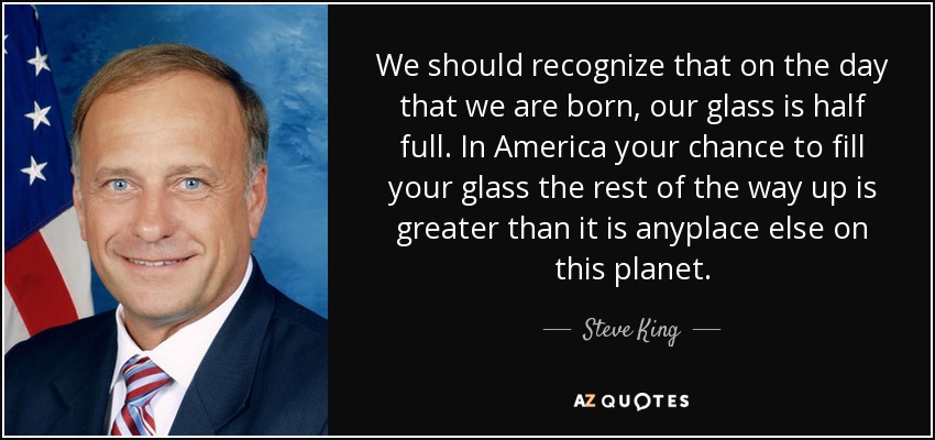 We should recognize that on the day that we are born, our glass is half full. In America your chance to fill your glass the rest of the way up is greater than it is anyplace else on this planet. - Steve King