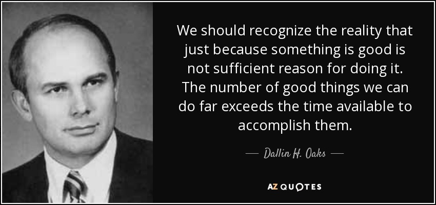 We should recognize the reality that just because something is good is not sufficient reason for doing it. The number of good things we can do far exceeds the time available to accomplish them. - Dallin H. Oaks