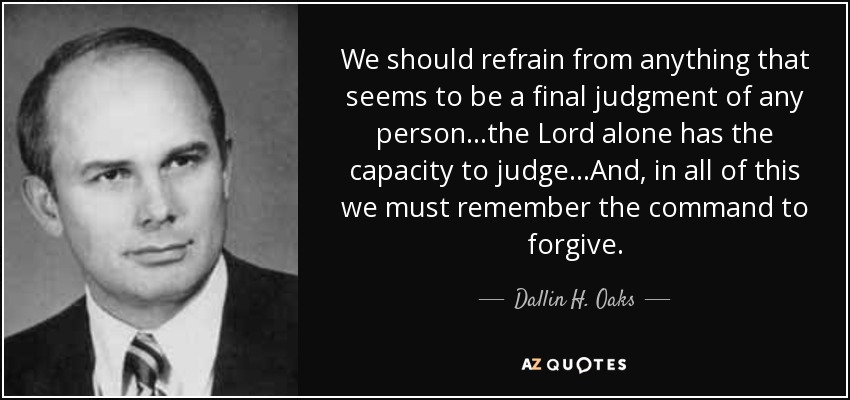 We should refrain from anything that seems to be a final judgment of any person...the Lord alone has the capacity to judge...And, in all of this we must remember the command to forgive. - Dallin H. Oaks