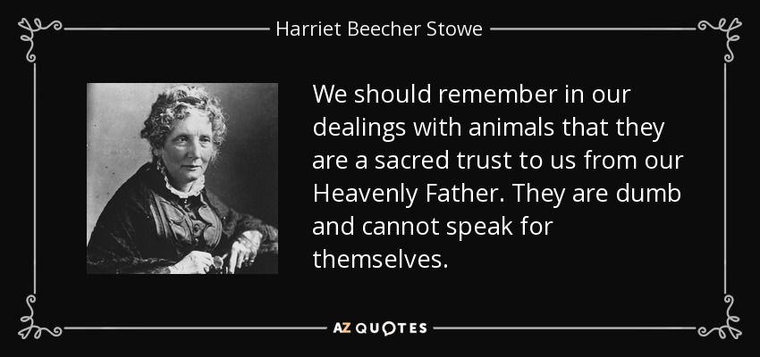 We should remember in our dealings with animals that they are a sacred trust to us from our Heavenly Father. They are dumb and cannot speak for themselves. - Harriet Beecher Stowe