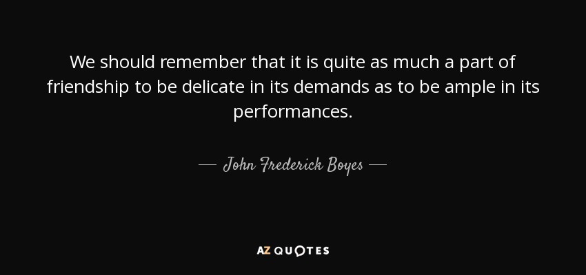 We should remember that it is quite as much a part of friendship to be delicate in its demands as to be ample in its performances. - John Frederick Boyes