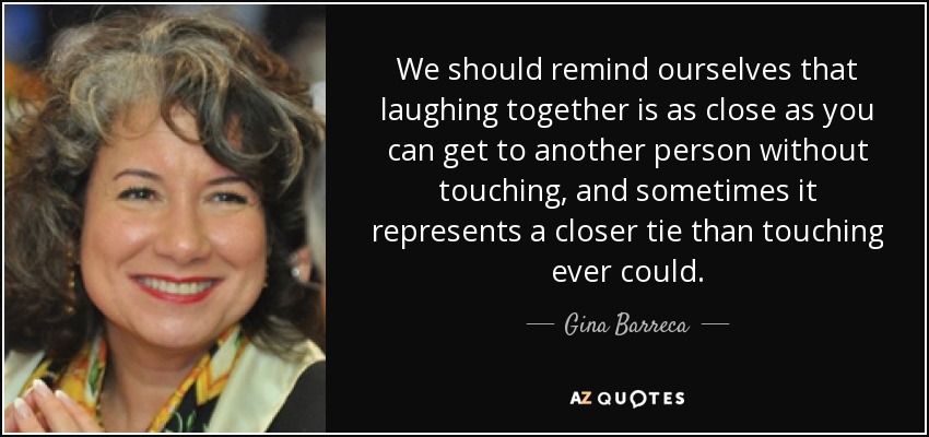We should remind ourselves that laughing together is as close as you can get to another person without touching, and sometimes it represents a closer tie than touching ever could. - Gina Barreca