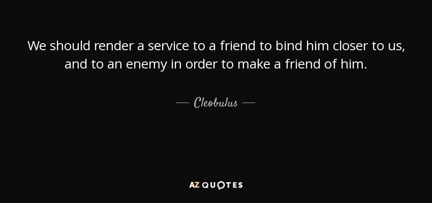 We should render a service to a friend to bind him closer to us, and to an enemy in order to make a friend of him. - Cleobulus
