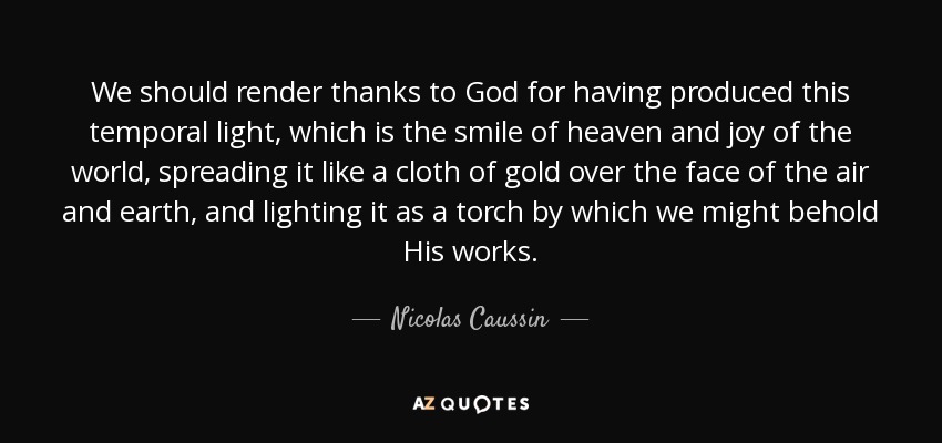 We should render thanks to God for having produced this temporal light, which is the smile of heaven and joy of the world, spreading it like a cloth of gold over the face of the air and earth, and lighting it as a torch by which we might behold His works. - Nicolas Caussin