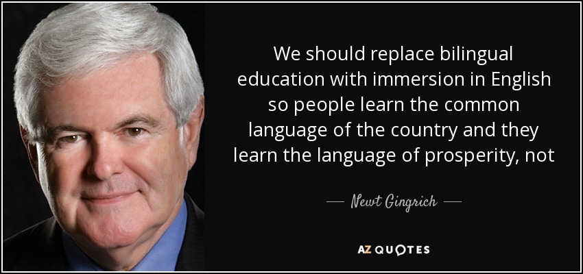 We should replace bilingual education with immersion in English so people learn the common language of the country and they learn the language of prosperity, not the language of living in a ghetto. - Newt Gingrich