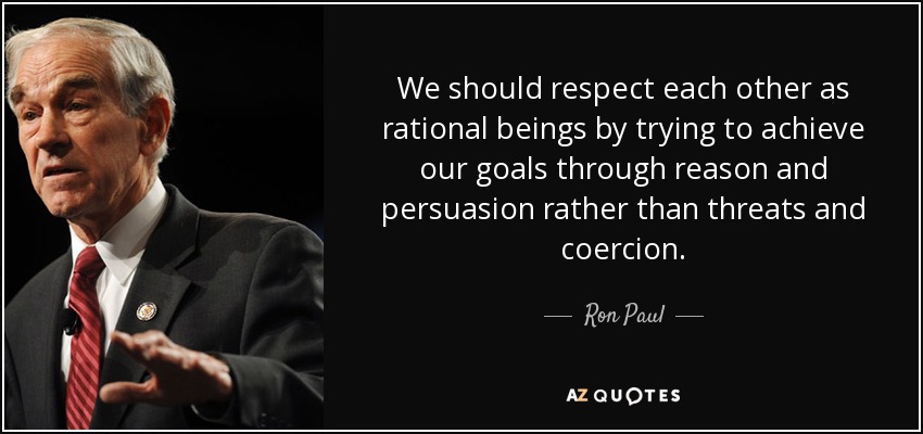 We should respect each other as rational beings by trying to achieve our goals through reason and persuasion rather than threats and coercion. - Ron Paul