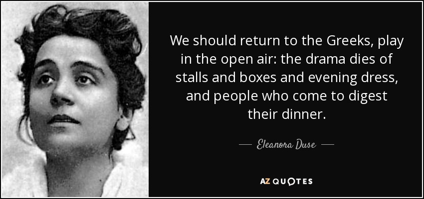 We should return to the Greeks, play in the open air: the drama dies of stalls and boxes and evening dress, and people who come to digest their dinner. - Eleanora Duse