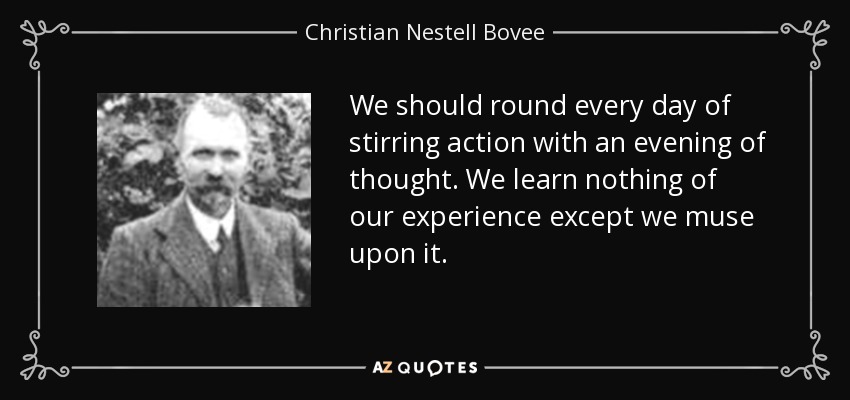We should round every day of stirring action with an evening of thought. We learn nothing of our experience except we muse upon it. - Christian Nestell Bovee