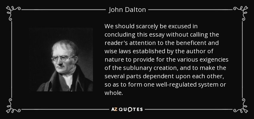 We should scarcely be excused in concluding this essay without calling the reader's attention to the beneficent and wise laws established by the author of nature to provide for the various exigencies of the sublunary creation, and to make the several parts dependent upon each other, so as to form one well-regulated system or whole. - John Dalton