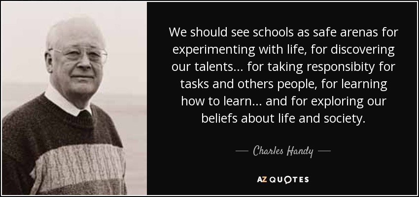 We should see schools as safe arenas for experimenting with life, for discovering our talents... for taking responsibity for tasks and others people, for learning how to learn... and for exploring our beliefs about life and society. - Charles Handy