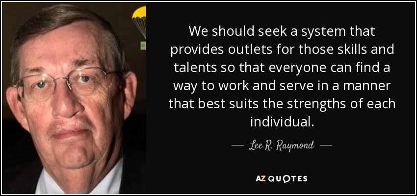 We should seek a system that provides outlets for those skills and talents so that everyone can find a way to work and serve in a manner that best suits the strengths of each individual. - Lee R. Raymond