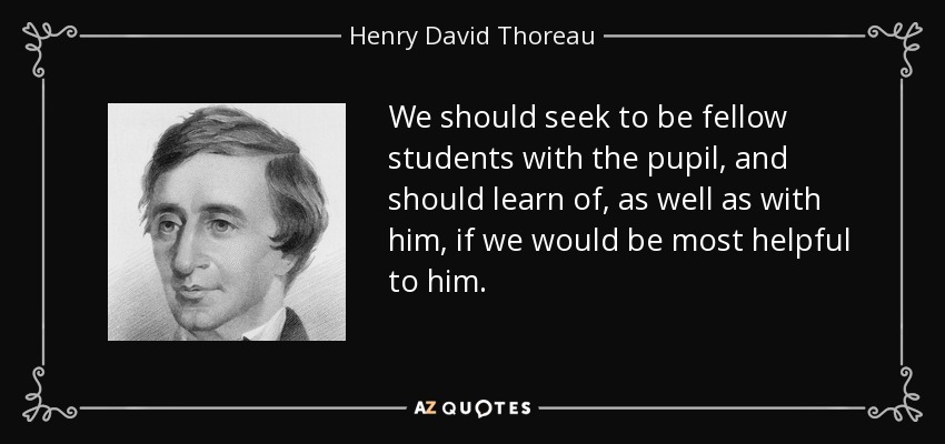 We should seek to be fellow students with the pupil, and should learn of, as well as with him, if we would be most helpful to him. - Henry David Thoreau